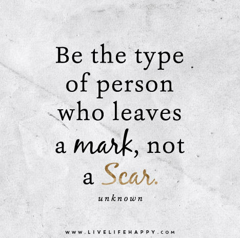 Be the type of person who leaves a mark, not a scar. â€“ Unknown